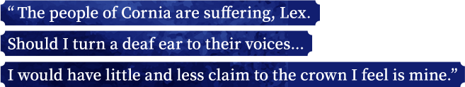 “The people of Cornia are suffering, Lex. Should I turn a deaf ear to their voices... I would have little and less claim to the crown I feel is mine.”