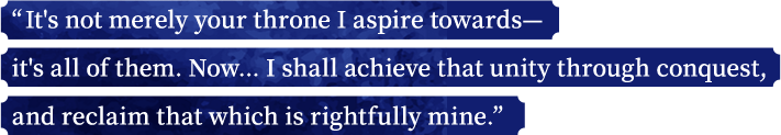 “It's not merely your throne I aspire towards—it's all of them. Now... I shall achieve that unity through conquest, and reclaim that which is rightfully mine.”